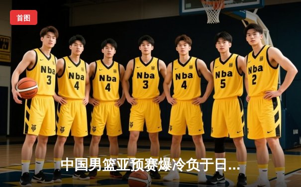 中国男篮亚预赛爆冷负于日本 28年不败金身告破
