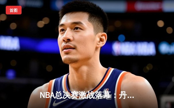 NBA总决赛激战落幕：丹佛掘金逆转夺冠，约基奇独揽FMVP