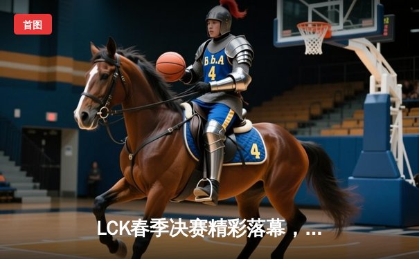 LCK春季决赛精彩落幕，T1力克Gen.G夺得冠军，Faker斩获FMVP