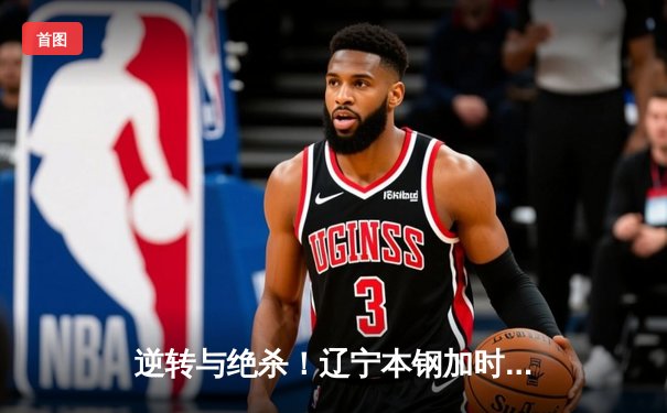 逆转与绝杀！辽宁本钢加时险胜广东宏远，赵继伟33分导演惊天翻盘