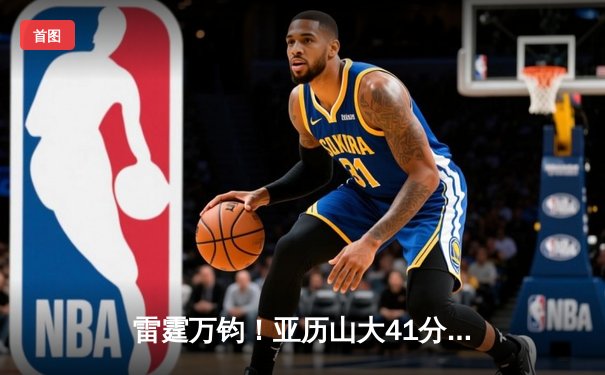 雷霆万钧！亚历山大41分准三双导演20分逆转，雷霆加时险胜雄鹿迎五连胜