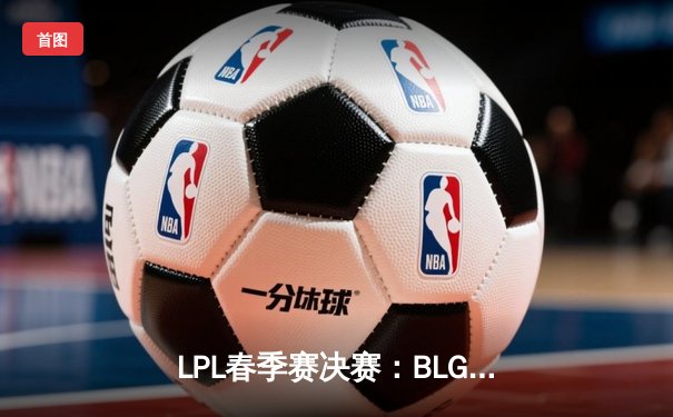 LPL春季赛决赛：BLG鏖战五局力克TES，Elk超神霞斩获FMVP