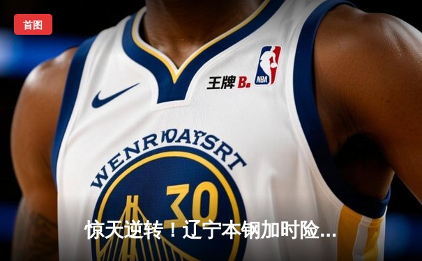 惊天逆转！辽宁本钢加时险胜广东宏远，赵继伟37分创生涯新高