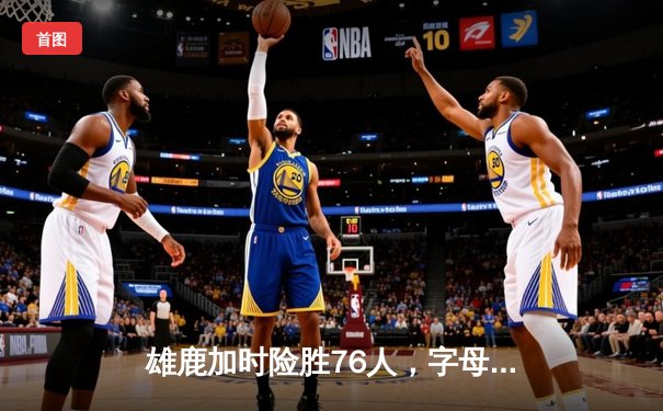 雄鹿加时险胜76人，字母哥32+11+7与恩比德34+13上演巅峰对决