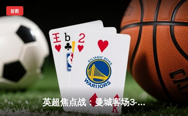 英超焦点战：曼城客场3-1逆转曼联，哈兰德双响锁定胜局